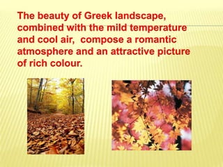 Τhe beauty of Greek landscape,
combined with the mild temperature
and cool air, compose a romantic
atmosphere and an attractive picture
of rich colour.
 