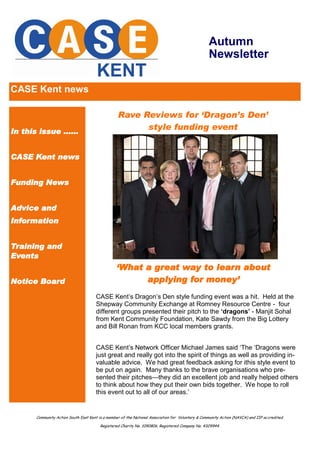 Autumn
                                                                                                   Newsletter

CASE Kent news

                                                  Rave Reviews for ‘Dragon’s Den’
In this issue ......
                                                        style funding event


CASE Kent news


Funding News


Advice and
Information


Training and
Events
                                                  ‘What a great way to learn about
Notice Board                                            applying for money’
                                       CASE Kent’s Dragon’s Den style funding event was a hit. Held at the
                                       Shepway Community Exchange at Romney Resource Centre - four
                                       different groups presented their pitch to the ‘dragons’ - Manjit Sohal
                                       from Kent Community Foundation, Kate Sawdy from the Big Lottery
                                       and Bill Ronan from KCC local members grants.


                                       CASE Kent’s Network Officer Michael James said ‘The ‘Dragons were
                                       just great and really got into the spirit of things as well as providing in-
                                       valuable advice. We had great feedback asking for ithis style event to
                                       be put on again. Many thanks to the brave organisations who pre-
                                       sented their pitches—they did an excellent job and really helped others
                                       to think about how they put their own bids together. We hope to roll
                                       this event out to all of our areas.’


       Community Action South East Kent is a member of the National Association for Voluntary & Community Action (NAVCA) and IIP accredited.

                                         Registered Charity No. 1090806. Registered Company No. 4329944.
 