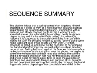 SEQUENCE SUMMARY
The plotline follows that a well-groomed man is getting himself
prepared as if going to work or a night out with gestures such as
straightening his tie and buttoning his shirt. Starting this with a
close-up and slowly zooming out to reveal a woman’s legs
sprawled across him in fishnet tights and high heels, his phone
begins to ring and it is his wife that is calling him, when this
happens it is suggested to the audience that he is an unfaithful
man to his wife, he excuses himself by saying “sorry I didn’t come
home last night babe I was caught up with work”. He then
proceeds to stand up and kneel on the floor next to her grasping
her hand and performing very unusual actions such as smelling
her wrist and feeling her hand against his face. As this takes place
he begins to speak to his young son over the phone. He begins to
stroke the woman’s hair and her head tilts towards the camera
and it is revealed she has in fact had her throat slit by this man
and she is dead, revealing a plot twist to keep the audience on
their toes and keeping both tension and surprise alive. Towards
the end he erases any traces of her identity by removing teeth and
fingernails before disposing of her completely to end the thriller.
 