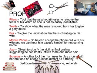 PROPS
Pliers – Tool that the psychopath uses to remove the
teeth of his victim so she is not as easily identifiable.
Teeth – To show what the man removed from her to give
a gory detail.
Bra – To give the implication that he is cheating on his
wife.
Mobile Phone – So he can accept the phone call with his
wife and we can hear him excuse himself for not coming
home.
Axe – Object to signify the victims final ending
suggesting he constantly inflicts more and more pain.
Scissors – Another tool the man uses to play around with
her hair and he keeps a piece almost as a trophy.
Hotel – Bedroom layout for setting, phone, kettle etc.
 