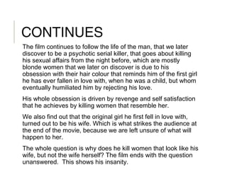 CONTINUES
The film continues to follow the life of the man, that we later
discover to be a psychotic serial killer, that goes about killing
his sexual affairs from the night before, which are mostly
blonde women that we later on discover is due to his
obsession with their hair colour that reminds him of the first girl
he has ever fallen in love with, when he was a child, but whom
eventually humiliated him by rejecting his love.
His whole obsession is driven by revenge and self satisfaction
that he achieves by killing women that resemble her.
We also find out that the original girl he first fell in love with,
turned out to be his wife. Which is what strikes the audience at
the end of the movie, because we are left unsure of what will
happen to her.
The whole question is why does he kill women that look like his
wife, but not the wife herself? The film ends with the question
unanswered. This shows his insanity.
 