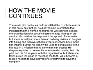 HOW THE MOVIE
CONTINUES
The movie plot continues on to revel that the psychotic man is
in fact an ex spy that got hold of valuable information that
indicated that the woman he murdered was going to expose
the organisation with security secrets that go high up in the
service. He murders her to prevent the spread of information
but she is actually no more than an ordinary civilian so he goes
into hiding and discovers that his years of service have made
him insane, but will his insanity be used to bring justice to the
bad guy in a mission that no sane man can accept. He
desperately tries to prevent his wife from discovering both his
past and his future plans with the organisation, but when she
takes a step too close to revealing the truth, will it become a
rescue mission to save a loved one or betrayal to save the
company.
 