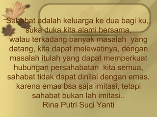 Sahabat adalah keluarga ke dua bagi ku,,
     suka duka kita alami bersama,
 walau terkadang banyak masalah yang
 datang, kita dapat melewatinya, dengan
 masalah itulah yang dapat memperkuat
  hubungan persahabatan kita semua,
sahabat tidak dapat dinilai dengan emas,
   karena emas bsa saja imitasi, tetapi
       sahabat bukan lah imitasi..
           Rina Putri Suci Yanti
 