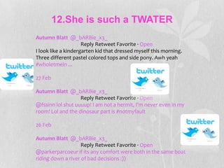 12.She is such a TWATER
Autumn Blatt @_bARBie_x3_
                     Reply Retweet Favorite · Open
I look like a kindergarten kid that dressed myself this morning.
Three different pastel colored tops and side pony. Awh yeah
#wholetmein ...

27 Feb

Autumn Blatt @_bARBie_x3_
                   Reply Retweet Favorite · Open
@fssinn lol shut uuuup! I am not a hermit, I'm never even in my
room! Lol and the dinosaur part is #notmyfault

26 Feb

Autumn Blatt @_bARBie_x3_
                    Reply Retweet Favorite · Open
@parkerparcoeur if its any comfort were both in the same boat
riding down a river of bad decisions :))
 