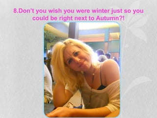 8.Don’t you wish you were winter just so you
      could be right next to Autumn?!
 