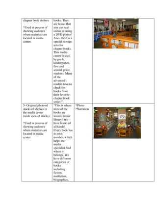 chapter book shelves    books. They
                        are books that
*Used in process of     you can read
showing audience        online or using
where materials are     a DVD player!
located in media        Also, there is a
center.                 special storage
                        area for
                        chapter books.
                        This media
                        center is used
                        by pre-k,
                        kindergarten,
                        first and
                        second grade
                        students. Many
                        of the
                        advanced
                        readers love to
                        check out
                        books from
                        their favorite
                        chapter book
                        series!”
5- Original photo of    “This is where *Photo
stacks of shelves in    most of the      *Narration
the media center        books are
(wide view of stacks)   located in our
                        library! We
*Used in process of     have books of
showing audience        all kinds!
where materials are     Every book has
located in media        its own
center                  number, which
                        helps the
                        media
                        specialist find
                        where it
                        belongs. We
                        have different
                        categories of
                        books
                        including
                        fiction,
                        nonfiction,
                        biographies,
 