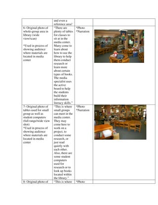 and even a
                        reference area!
6- Original photo of    “There are          *Photo
whole-group area in     plenty of tables    *Narration
library (wide           for classes to
view/scan)              sit at in the
                        media center.
*Used in process of     Many come to
showing audience        learn about
where materials are     how to use the
located in media        library to help
center                  them conduct
                        research or
                        learn more
                        about certain
                        types of books.
                        The media
                        specialist uses
                        the active
                        board to help
                        the students
                        build their
                        information
                        literacy skills.”
7- Original photo of    “This is where      *Photo
tables used for small   small groups        *Narration
group as well as        can meet in the
student computers       media center.
(full range/wide view   They may
shot)                   come here to
*Used in process of     work on a
showing audience        project, to
where materials are     conduct some
located in media        research, or
center                  just read
                        quietly with
                        each other.
                        Also, there are
                        some student
                        computers
                        used for
                        research or to
                        look up books
                        located within
                        the library.”
8- Original photo of    “This is where      *Photo
 