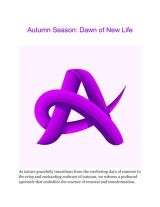 Autumn Season: Dawn of New Life
As nature gracefully transitions from the sweltering days of summer to
the crisp and enchanting embrace of autumn, we witness a profound
spectacle that embodies the essence of renewal and transformation.
 