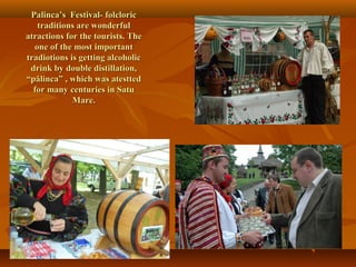 Palinca’s Festival- folcloric
traditions are wonderful
atractions for the tourists. The
one of the most important
tradiotions is getting alcoholic
drink by double distillation,
“pălinca” , which was atestted
for many centuries in Satu
Mare.

 