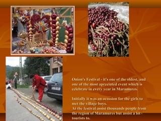 Onion's Festival - it's one of the oldest, and
one of the most apreciated event which is
celebrate in every year in Maramures.
Initially it was an ocassion for the girls to
met the village boys.
At the festival assist thousands people from
the region of Maramures but assist a lot
tourists to.

 