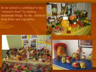 In our school is celebrated to the
"autumn's feast" by making
handmade things by the childrens
from fruits and vegetables.

 