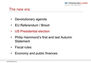 pkf-francisclark.co.uk
.
The new era
• Devolutionary agenda
• EU Referendum / Brexit
• US Presidential election
• Philip Hammond’s first and last Autumn
Statement
• Fiscal rules
• Economy and public finances
 