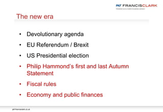 pkf-francisclark.co.uk
.
The new era
• Devolutionary agenda
• EU Referendum / Brexit
• US Presidential election
• Philip Hammond’s first and last Autumn
Statement
• Fiscal rules
• Economy and public finances
 