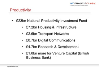 pkf-francisclark.co.uk
.
Productivity
• £23bn National Productivity Investment Fund
• £7.2bn Housing & Infrastructure
• £2.6bn Transport Networks
• £0.7bn Digital Communications
• £4.7bn Research & Development
• £1.0bn more for Venture Capital (British
Business Bank)
 