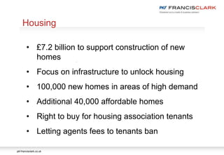 pkf-francisclark.co.uk
.
Housing
• £7.2 billion to support construction of new
homes
• Focus on infrastructure to unlock housing
• 100,000 new homes in areas of high demand
• Additional 40,000 affordable homes
• Right to buy for housing association tenants
• Letting agents fees to tenants ban
 
