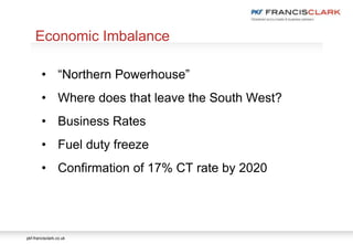 pkf-francisclark.co.uk
.
Economic Imbalance
• “Northern Powerhouse”
• Where does that leave the South West?
• Business Rates
• Fuel duty freeze
• Confirmation of 17% CT rate by 2020
 