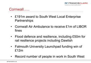 pkf-francisclark.co.uk
.
Cornwall…..
• £191m award to South West Local Enterprise
Partnerships
• Cornwall Air Ambulance to receive £1m of LIBOR
fines
• Flood defence and resilience, including £50m for
rail resilience projects including Dawlish
• Falmouth University Launchpad funding win of
£12m
• Record number of people in work in South West
 