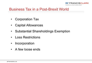 pkf-francisclark.co.uk
.
Business Tax in a Post-Brexit World
• Corporation Tax
• Capital Allowances
• Substantial Shareholdings Exemption
• Loss Restrictions
• Incorporation
• A few loose ends
 