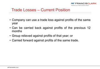 pkf-francisclark.co.uk
• Company can use a trade loss against profits of the same
year
• Can be carried back against profits of the previous 12
months
• Group relieved against profits of that year; or
• Carried forward against profits of the same trade.
Trade Losses – Current Position
 