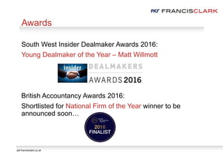 pkf-francisclark.co.uk
South West Insider Dealmaker Awards 2016:
Young Dealmaker of the Year – Matt Willmott
British Accountancy Awards 2016:
Shortlisted for National Firm of the Year winner to be
announced soon…
Awards
 