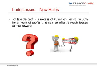 pkf-francisclark.co.uk
• For taxable profits in excess of £5 million, restrict to 50%
the amount of profits that can be offset through losses
carried forward
Trade Losses – New Rules
 