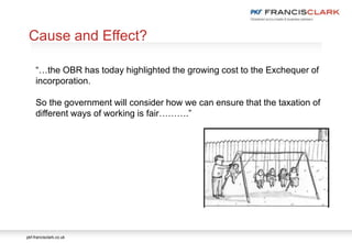 pkf-francisclark.co.uk
Cause and Effect?
“…the OBR has today highlighted the growing cost to the Exchequer of
incorporation.
So the government will consider how we can ensure that the taxation of
different ways of working is fair……….”
 