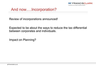 pkf-francisclark.co.uk
Review of incorporations announced!
Expected to be about the ways to reduce the tax differential
between corporates and individuals.
Impact on Planning?
And now….Incorporation?
 