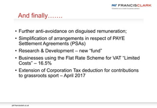 pkf-francisclark.co.uk
• Further anti-avoidance on disguised remuneration;
• Simplification of arrangements in respect of PAYE
Settlement Agreements (PSAs)
• Research & Development – new “fund”
• Businesses using the Flat Rate Scheme for VAT “Limited
Costs” – 16.5%
• Extension of Corporation Tax deduction for contributions
to grassroots sport – April 2017
And finally…….
 