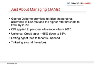 pkf-francisclark.co.uk
.
Just About Managing (JAMs)
• George Osborne promised to raise the personal
allowance to £12,500 and the higher rate threshold to
£50k by 2020.
• CPI applied to personal allowance – from 2020
• Universal Credit taper – 65% down to 63%
• Letting agent fees to tenants - banned
• Tinkering around the edges
 