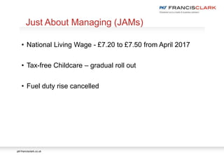 pkf-francisclark.co.uk
.
Just About Managing (JAMs)
• National Living Wage - £7.20 to £7.50 from April 2017
• Tax-free Childcare – gradual roll out
• Fuel duty rise cancelled
 