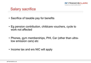 pkf-francisclark.co.uk
.
Salary sacrifice
• Sacrifice of taxable pay for benefits
• Eg pension contribution, childcare vouchers, cycle to
work not affected
• Phones, gym memberships, PHI, Car (other than ultra-
low emission cars) etc
• Income tax and ers NIC will apply
 