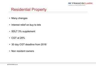 pkf-francisclark.co.uk
.
Residential Property
• Many changes
• Interest relief on buy to lets
• SDLT 3% supplement
• CGT at 28%
• 30 day CGT deadline from 2018
• Non resident owners
 