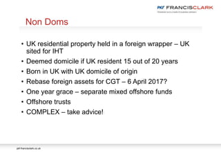 pkf-francisclark.co.uk
.
Non Doms
• UK residential property held in a foreign wrapper – UK
sited for IHT
• Deemed domicile if UK resident 15 out of 20 years
• Born in UK with UK domicile of origin
• Rebase foreign assets for CGT – 6 April 2017?
• One year grace – separate mixed offshore funds
• Offshore trusts
• COMPLEX – take advice!
 