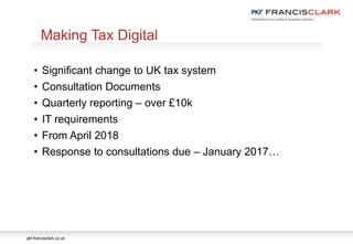 pkf-francisclark.co.uk
.
Making Tax Digital
• Significant change to UK tax system
• Consultation Documents
• Quarterly reporting – over £10k
• IT requirements
• From April 2018
• Response to consultations due – January 2017…
 
