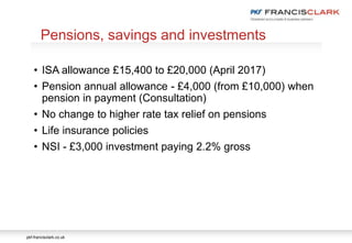 pkf-francisclark.co.uk
.
Pensions, savings and investments
• ISA allowance £15,400 to £20,000 (April 2017)
• Pension annual allowance - £4,000 (from £10,000) when
pension in payment (Consultation)
• No change to higher rate tax relief on pensions
• Life insurance policies
• NSI - £3,000 investment paying 2.2% gross
 