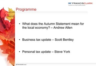 Programme
• What does the Autumn Statement mean for
the local economy? – Andrew Allen
• Business tax update – Scott Bentley
• Personal tax update – Steve York
pkf-francisclark.co.uk
 