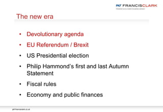 pkf-francisclark.co.uk
.
The new era
• Devolutionary agenda
• EU Referendum / Brexit
• US Presidential election
• Philip Hammond’s first and last Autumn
Statement
• Fiscal rules
• Economy and public finances
 