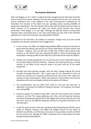 Autumn Statement 2015 Client
1
The Autumn Statement
After two Budgets so far in 2015, it might have been thought that the Chancellor had little
new to say this time around. However, that was never going to be the case. For a start, the
Autumn Statement was a late addition to the main announcement scheduled for 25
November; the outcome of the latest five year spending review covering £4,000bn of
government expenditure. Then Mr Osborne had to deal with the fallout from the House of
Lords’ rejection of his proposed tax credit cuts, which would normally have almost
warranted a fresh Budget in its own right. Although the planned reforms received little
attention when announced back in July, they represented just over half of the £9.075bn
additional net income the Exchequer was projecting for 2016/17.
Fortunately for the Chancellor, the balance of economic changes since July have moved
marginally in his direction, giving him some wriggle room:
 In the summer, the Office for Budget Responsibility (OBR) increased its estimate of
government borrowing costs because of market expectations of faster interest rate
increases. However, over the past four months the markets have become more
cautious on UK interest rate rises, allowing the OBR to reduce its borrowing cost
assumptions, freeing up £4bn for Mr Osborne in 2017/18 and over £5bn by 2020/21.
 Inflation has virtually disappeared: the annual Consumer Prices Index (CPI) measure
has not been above 0.1% since February. However, the index may pick up in coming
months, as the effect of last autumn’s drop in oil prices falls out of the yearly
comparison.
 Earnings have been growing strongly, with the latest reading showing 3% annual
increases (including bonuses). This is good news for the Chancellor in terms of
income tax receipts, but is partially countered by the cost of the 2.9% ‘triple lock’
increase to basic state pensions. Other state pensions, most benefits and some tax
allowances will remain unchanged, thanks to the absence of inflation.
 The unemployment rate has fallen from 6.0% to 5.3% over the past year to
September, according to the Office for National Statistics. The reading is the lowest
since spring 2008.
 Economic growth has slowed during 2015, with the third quarter first estimate
coming in at 0.5%. The clouds gathering over China and still anaemic Eurozone
economies (third quarter growth just 0.3%) suggest there will be little pick up in the
near term. Even so, the OBR did marginally increase its UK growth estimates for the
next two years.
 In the first seven months of the year net government borrowing was £54.3bn, down
10.9% on 2014/15. However, the OBR’s July Budget forecast for the whole of
2015/16 was £69.5bn, a 22.9% drop on last year. It now projects a further small fall
for the current year, although the OBR’s calculations were made before the latest
disappointing borrowing figures.
 