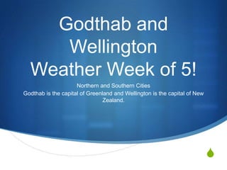 Godthab and
     Wellington
  Weather Week of 5!
                     Northern and Southern Cities
Godthab is the capital of Greenland and Wellington is the capital of New
                                Zealand.




                                                                           S
 
