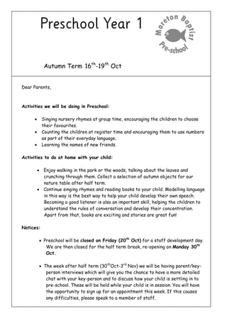 Autumn Term 16th
-19th
Oct
Dear Parents,
Activities we will be doing in Preschool:
 Singing nursery rhymes at group time, encouraging the children to choose
their favourites.
 Counting the children at register time and encouraging them to use numbers
as part of their everyday language.
 Learning the names of new friends.
Activities to do at home with your child:
 Enjoy walking in the park or the woods, talking about the leaves and
crunching through them. Collect a selection of autumn objects for our
nature table after half term.
 Continue singing rhymes and reading books to your child. Modelling language
in this way is the best way to help your child develop their own speech.
Becoming a good listener is also an important skill, helping the children to
understand the rules of conversation and develop their concentration.
Apart from that, books are exciting and stories are great fun!
Notices:
 Preschool will be closed on Friday (20th
Oct) for a staff development day.
We are then closed for the half term break, re-opening on Monday 30th
Oct.
 The week after half term (30th
Oct-3rd
Nov) we will be having parent/key-
person interviews which will give you the chance to have a more detailed
chat with your key-person and to discuss how your child is settling in to
pre-school. These will be held while your child is in session. You will have
the opportunity to sign up for an appointment this week. If this causes
any difficulties, please speak to a member of staff.
 