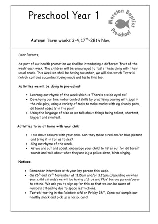 Autumn Term weeks 3-4, 17th-28th Nov. 
Dear Parents, 
As part of our health promotion we shall be introducing a different ‘fruit of the week’ each week. The children will be encouraged to taste these along with their usual snack. This week we shall be having cucumber, we will also watch Tzatziki (which contains cucumber) being made and taste this too. 
Activities we will be doing in pre-school: 
 Learning our rhyme of the week which is ‘There’s a wide eyed owl’ 
 Developing our fine motor control skills by practising pouring with jugs in the role-play, using a variety of tools to make marks with e.g chunky pens, different objects in the paint. 
 Using the language of size as we talk about things being tallest, shortest, biggest and smallest. 
Activities to do at home with your child: 
 Talk about colours with your child. Can they make a red and/or blue picture and bring it in for us to see? 
 Sing our rhyme of the week. 
 As you are out and about, encourage your child to listen out for different sounds and talk about what they are e.g a police siren, birds singing. 
Notices: 
 Remember interviews with your key person this week. 
 On 26th and 27th November at 11.15am and/or 3.15pm (depending on when your child attends) we will be having a ‘Stay and Play’ for one parent/carer to attend. We ask you to sign up for this so that we can be aware of numbers attending due to space restrictions. 
 Tzatziki tasting in the Rainbow café on Friday 28th. Come and sample our healthy snack and pick up a recipe card! 