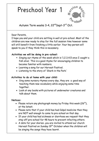 Autumn Term weeks 3-4, 22ndSept-3rd Oct. 
Dear Parents, 
I hope you and your child are settling in well at pre-school. Most of the children are now ready to stay for the full session time however some will still benefit from finishing a little earlier. Your key person will speak to you if they think this is necessary. 
Activities we will be doing in pre-school: 
 Singing our rhyme of the week which is ‘1,2,3,4,5 once I caught a fish alive’. This is a good rhyme for encouraging children to become familiar with numbers. 
 Learning a song for our Harvest Festival. 
 Listening to the story of ‘Shark in the Park.’ 
Activities to do at home with your child: 
 Sing some nursery rhymes every day, they are a good way of teaching them new vocabulary while enjoying some time together. 
 Look at any books with pictures of underwater creatures and talk about them. 
Notices: 
 Please return any photograph money by Friday this week (26th), at the latest. 
 Please note that if your child has had Calpol medicine then they are NOT well enough to come to pre-school on that day. 
 If your child has had sickness or diarrhoea we request that they stay off pre-school for 48 hours to prevent infecting others. 
 A date for your diaries…you are invited to attend our church Harvest Festival on Sunday 19th October when the children will be singing the songs they have learnt. 
