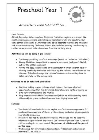 Autumn Term weeks 5+6 1st-17th Dec. 
Dear Parents, 
At last, December is here and our Christmas festivities begin in pre-school. We shall be making decorations and making our room look bright and beautiful. Our home corner will become a Christmas home as we decorate the tree and think and talk about about cooking Christmas dinner. We shall also be using the dressing up clothes as we pretend to be characters from the Nativity story. 
Activities we will be doing in pre-school: 
 Continuing practising our Christmas songs (words on the back of this sheet) 
 Making Christmas decorations to decorate our rooms (and yours). Watch out for the glitter explosion! 
 Playing the ‘Izzy’s island’ game on the computer in which children have to identify bottles by their size and colour e.g the tall one, the wide one or the blue one. This also develops the children’s concentration as they have to listen carefully for the instructions. 
Activities to do at home with your child: 
 Continue talking to your children about colours, there are plenty of opportunities now that the Christmas decorations and lights are going up. 
 Sing our Christmas songs and rhymes. 
 Help them decorate their Christmas card (which we will be sending home this week) for pre-school which we can then display on our wall. 
Notices: 
 You should all have had a letter to explain our Christmas arrangements. If you haven’t received one of these, or there is any confusion, please speak to your child’s key person. 
 Pre-school now has it’s own Facebook page. We will use this to keep you informed or updated with any events. Don’t worry if you don’t use it, we will still be sending letters out as well. No pictures of children will be posted on this page. 
 We break up for Christmas on Wednesday 17th December and return on Monday 5th Jan 2015!  