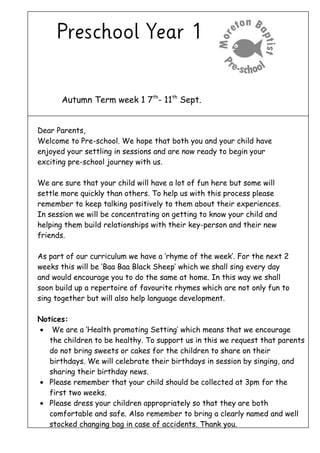 Autumn Term week 1 7th
- 11th
Sept.
Dear Parents,
Welcome to Pre-school. We hope that both you and your child have
enjoyed your settling in sessions and are now ready to begin your
exciting pre-school journey with us.
We are sure that your child will have a lot of fun here but some will
settle more quickly than others. To help us with this process please
remember to keep talking positively to them about their experiences.
In session we will be concentrating on getting to know your child and
helping them build relationships with their key-person and their new
friends.
As part of our curriculum we have a ‘rhyme of the week’. For the next 2
weeks this will be ‘Baa Baa Black Sheep’ which we shall sing every day
and would encourage you to do the same at home. In this way we shall
soon build up a repertoire of favourite rhymes which are not only fun to
sing together but will also help language development.
Notices:
• We are a ‘Health promoting Setting’ which means that we encourage
the children to be healthy. To support us in this we request that parents
do not bring sweets or cakes for the children to share on their
birthdays. We will celebrate their birthdays in session by singing, and
sharing their birthday news.
• Please remember that your child should be collected at 3pm for the
first two weeks.
• Please dress your children appropriately so that they are both
comfortable and safe. Also remember to bring a clearly named and well
stocked changing bag in case of accidents. Thank you.
 