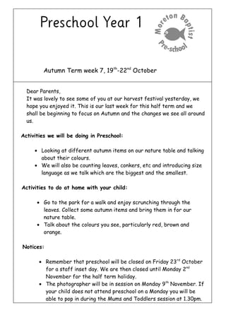 Autumn Term week 7, 19th
-22nd
October
Dear Parents,
It was lovely to see some of you at our harvest festival yesterday, we
hope you enjoyed it. This is our last week for this half term and we
shall be beginning to focus on Autumn and the changes we see all around
us.
Activities we will be doing in Preschool:
• Looking at different autumn items on our nature table and talking
about their colours.
• We will also be counting leaves, conkers, etc and introducing size
language as we talk which are the biggest and the smallest.
Activities to do at home with your child:
• Go to the park for a walk and enjoy scrunching through the
leaves. Collect some autumn items and bring them in for our
nature table.
• Talk about the colours you see, particularly red, brown and
orange.
Notices:
• Remember that preschool will be closed on Friday 23rd
October
for a staff inset day. We are then closed until Monday 2nd
November for the half term holiday.
• The photographer will be in session on Monday 9th
November. If
your child does not attend preschool on a Monday you will be
able to pop in during the Mums and Toddlers session at 1.30pm.
 