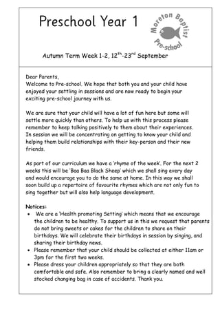 Autumn Term Week 1-2, 12th
-23rd
September
Dear Parents,
Welcome to Pre-school. We hope that both you and your child have
enjoyed your settling in sessions and are now ready to begin your
exciting pre-school journey with us.
We are sure that your child will have a lot of fun here but some will
settle more quickly than others. To help us with this process please
remember to keep talking positively to them about their experiences.
In session we will be concentrating on getting to know your child and
helping them build relationships with their key-person and their new
friends.
As part of our curriculum we have a ‘rhyme of the week’. For the next 2
weeks this will be ‘Baa Baa Black Sheep’ which we shall sing every day
and would encourage you to do the same at home. In this way we shall
soon build up a repertoire of favourite rhymes which are not only fun to
sing together but will also help language development.
Notices:
 We are a ‘Health promoting Setting’ which means that we encourage
the children to be healthy. To support us in this we request that parents
do not bring sweets or cakes for the children to share on their
birthdays. We will celebrate their birthdays in session by singing, and
sharing their birthday news.
 Please remember that your child should be collected at either 11am or
3pm for the first two weeks.
 Please dress your children appropriately so that they are both
comfortable and safe. Also remember to bring a clearly named and well
stocked changing bag in case of accidents. Thank you.
 