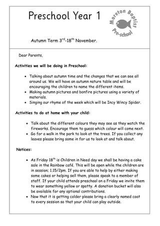 Autumn Term 3rd
-18th
November.
Dear Parents,
Activities we will be doing in Preschool:
 Talking about autumn time and the changes that we can see all
around us. We will have an autumn nature table and will be
encouraging the children to name the different items.
 Making autumn pictures and bonfire pictures using a variety of
materials.
 Singing our rhyme of the week which will be Incy Wincy Spider.
Activities to do at home with your child:
 Talk about the different colours they may see as they watch the
fireworks. Encourage them to guess which colour will come next.
 Go for a walk in the park to look at the trees. If you collect any
leaves please bring some in for us to look at and talk about.
Notices:
 As Friday 18th
is Children in Need day we shall be having a cake
sale in the Rainbow café. This will be open while the children are
in session; 1.15/2pm. If you are able to help by either making
some cakes or helping sell them, please speak to a member of
staff. If your child attends preschool on a Friday we invite them
to wear something yellow or spotty. A donation bucket will also
be available for any optional contributions.
 Now that it is getting colder please bring a clearly named coat
to every session so that your child can play outside.
 