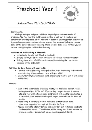 Autumn Term 26th Sept-7th Oct.
Dear Parents,
We hope that you and your child have enjoyed your first few weeks of
preschool. We feel that the children are settling in well but, if you have any
concerns or queries please, do not hesitate to speak to your keyperson. We shall be
introducing some more routines into our session this week and below you can see
some of the activities we will be doing. There are also some ideas for how you will
be able to support your child in their learning.
Activities we will be doing in Preschool:
 Listening to the story of ‘Shark in the Park.’
 Singing our rhyme of the week which will be ‘Twinkle twinkle little star.’
 Talking about sizes of different items and introducing the concept and
language of ‘Big and Small.’
Activities to do at home with your child:
 Continue talking positively about pre-school. Visit the library to find books
about starting school and read them with your child.
 Sing nursery rhymes with your child, encouraging them to join in with words
and actions.
Notices:
 Most of the children are now ready to stay for the whole session. Please
arrive promptly at 11.50a.m/3.50pm as they can get anxious if you are
late, and they will be tired. Some children will still need to be collected a
little earlier. Your keyperson will speak to you about this at the start of
session.
 Please bring in any empty kitchen roll tubes so that we can make
telescopes, as part of our topic of Shark in the Park.
 You are invited to a family service on Sunday 16th
Oct to help us celebrate
the festival of harvest. The children will be taking part in this service by
singing a couple of songs which we are learning specially for it.
 