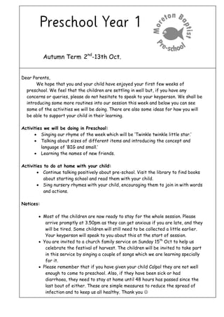Autumn Term 2nd
-13th Oct.
Dear Parents,
We hope that you and your child have enjoyed your first few weeks of
preschool. We feel that the children are settling in well but, if you have any
concerns or queries, please do not hesitate to speak to your keyperson. We shall be
introducing some more routines into our session this week and below you can see
some of the activities we will be doing. There are also some ideas for how you will
be able to support your child in their learning.
Activities we will be doing in Preschool:
 Singing our rhyme of the week which will be ‘Twinkle twinkle little star.’
 Talking about sizes of different items and introducing the concept and
language of ‘BIG and small.’
 Learning the names of new friends.
Activities to do at home with your child:
 Continue talking positively about pre-school. Visit the library to find books
about starting school and read them with your child.
 Sing nursery rhymes with your child, encouraging them to join in with words
and actions.
Notices:
 Most of the children are now ready to stay for the whole session. Please
arrive promptly at 3.50pm as they can get anxious if you are late, and they
will be tired. Some children will still need to be collected a little earlier.
Your keyperson will speak to you about this at the start of session.
 You are invited to a church family service on Sunday 15th
Oct to help us
celebrate the festival of harvest. The children will be invited to take part
in this service by singing a couple of songs which we are learning specially
for it.
 Please remember that if you have given your child Calpol they are not well
enough to come to preschool. Also, if they have been sick or had
diarrhoea, they need to stay at home until 48 hours has passed since the
last bout of either. These are simple measures to reduce the spread of
infection and to keep us all healthy. Thank you 
 