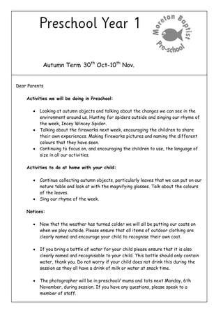 Autumn Term 30th
Oct-10th
Nov.
Dear Parents
Activities we will be doing in Preschool:
 Looking at autumn objects and talking about the changes we can see in the
environment around us. Hunting for spiders outside and singing our rhyme of
the week, Incey Wincey Spider.
 Talking about the fireworks next week, encouraging the children to share
their own experiences. Making fireworks pictures and naming the different
colours that they have seen.
 Continuing to focus on, and encouraging the children to use, the language of
size in all our activities.
Activities to do at home with your child:
 Continue collecting autumn objects, particularly leaves that we can put on our
nature table and look at with the magnifying glasses. Talk about the colours
of the leaves.
 Sing our rhyme of the week.
Notices:
 Now that the weather has turned colder we will all be putting our coats on
when we play outside. Please ensure that all items of outdoor clothing are
clearly named and encourage your child to recognise their own coat.
 If you bring a bottle of water for your child please ensure that it is also
clearly named and recognisable to your child. This bottle should only contain
water, thank you. Do not worry if your child does not drink this during the
session as they all have a drink of milk or water at snack time.
 The photographer will be in preschool/ mums and tots next Monday, 6th
November, during session. If you have any questions, please speak to a
member of staff.
 